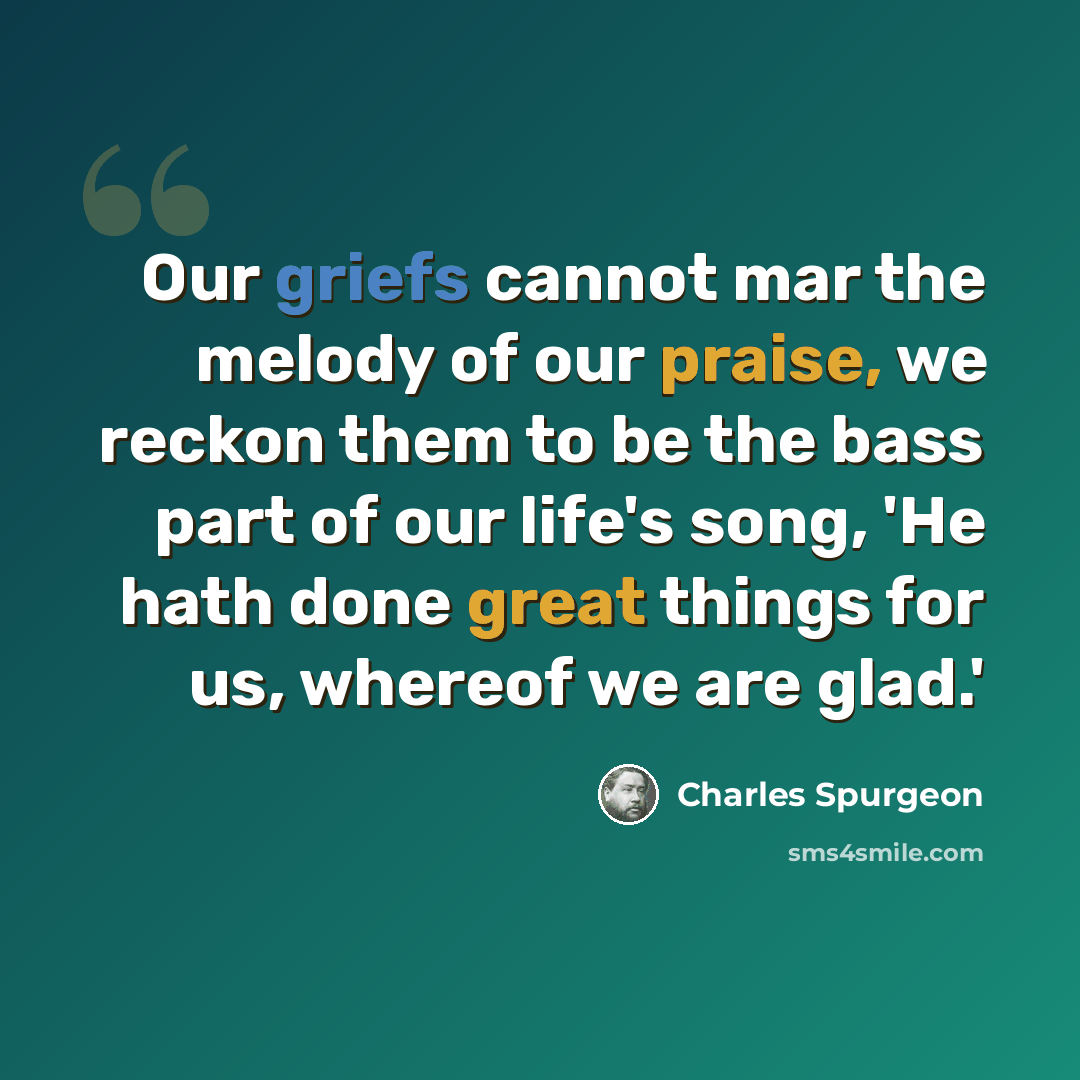 “Our griefs cannot mar the melody of our praise, we reckon them to be the bass part of our life's song, 'He hath done great things for us, whereof we are glad.'” quote by Charles Spurgeon