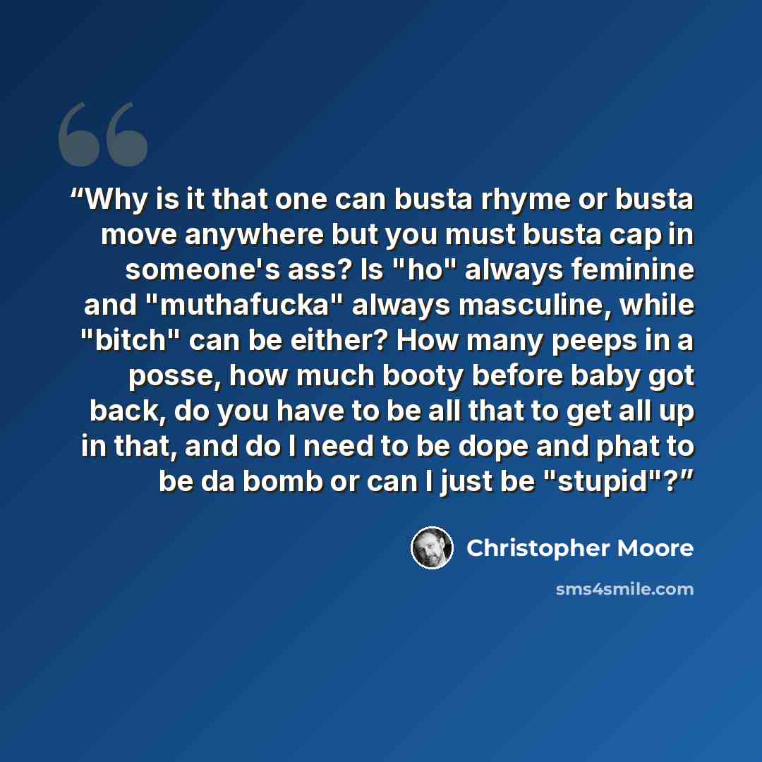 “Why is it that one can busta rhyme or busta move anywhere but you must busta cap in someone's ass? Is "ho" always feminine and "muthafucka" always masculine, while "bitch" can be either? How many peeps in a posse, how much booty before baby got back, do you have to be all that to get all up in…” quote by Christopher Moore
