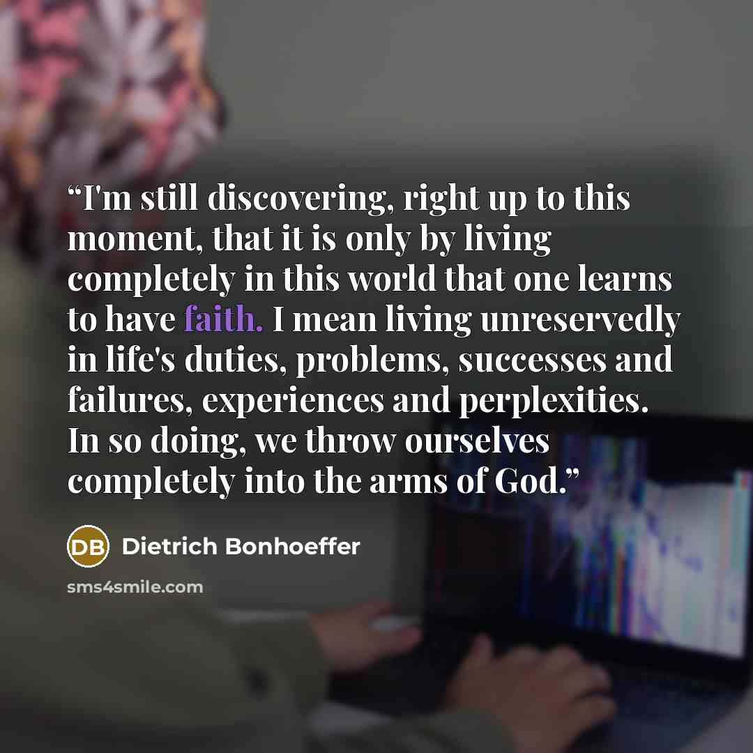 “I'm still discovering, right up to this moment, that it is only by living completely in this world that one learns to have faith. I mean living unreservedly in life's duties, problems, successes and failures, experiences and perplexities. In so doing, we throw ourselves completely into the arms of…” quote by Dietrich Bonhoeffer