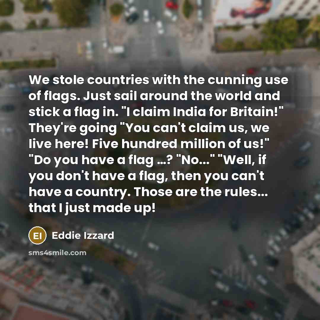 “We stole countries with the cunning use of flags. Just sail around the world and stick a flag in. "I claim India for Britain!" They're going "You can't claim us, we live here! Five hundred million of us!" "Do you have a flag …? "No..." "Well, if you don't have a flag, then you can't have a…” quote by Eddie Izzard