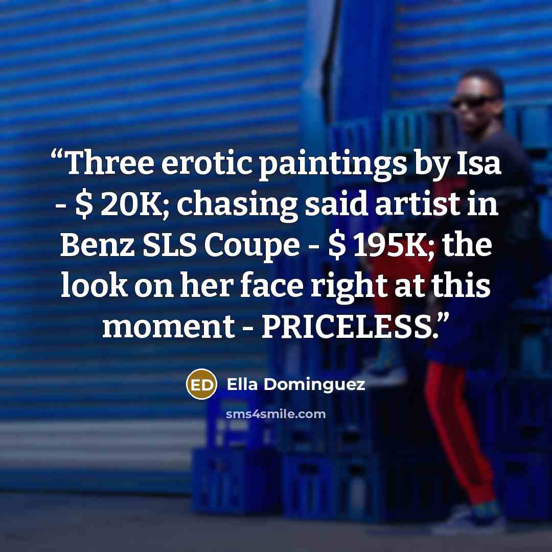 “Three erotic paintings by Isa - $ 20K; chasing said artist in Benz SLS Coupe - $ 195K; the look on her face right at this moment - PRICELESS.” quote by Ella Dominguez