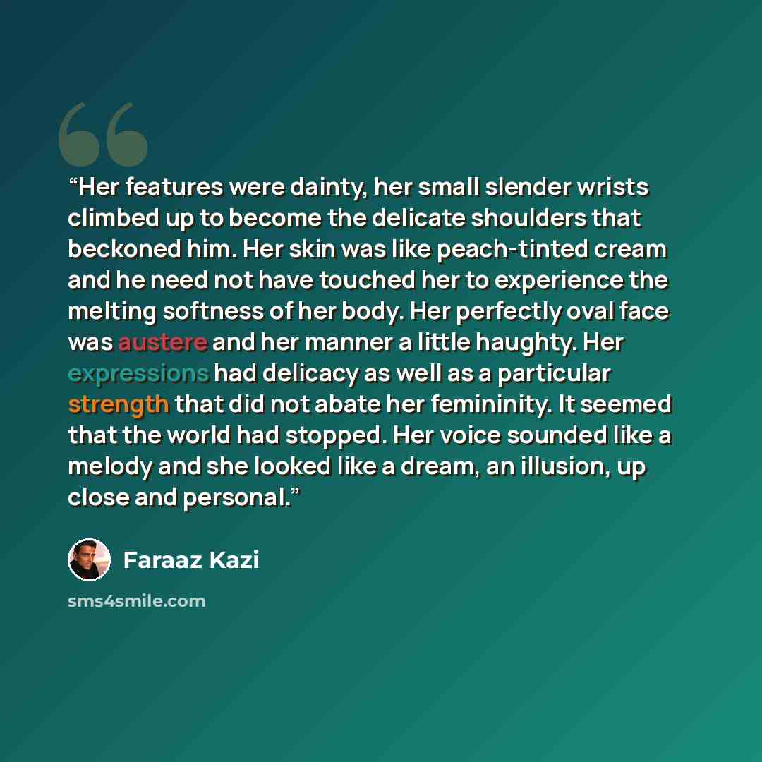 “Her features were dainty, her small slender wrists climbed up to become the delicate shoulders that beckoned him. Her skin was like peach-tinted cream and he need not have touched her to experience the melting softness of her body. Her perfectly oval face was austere and her manner a little…” quote by Faraaz Kazi