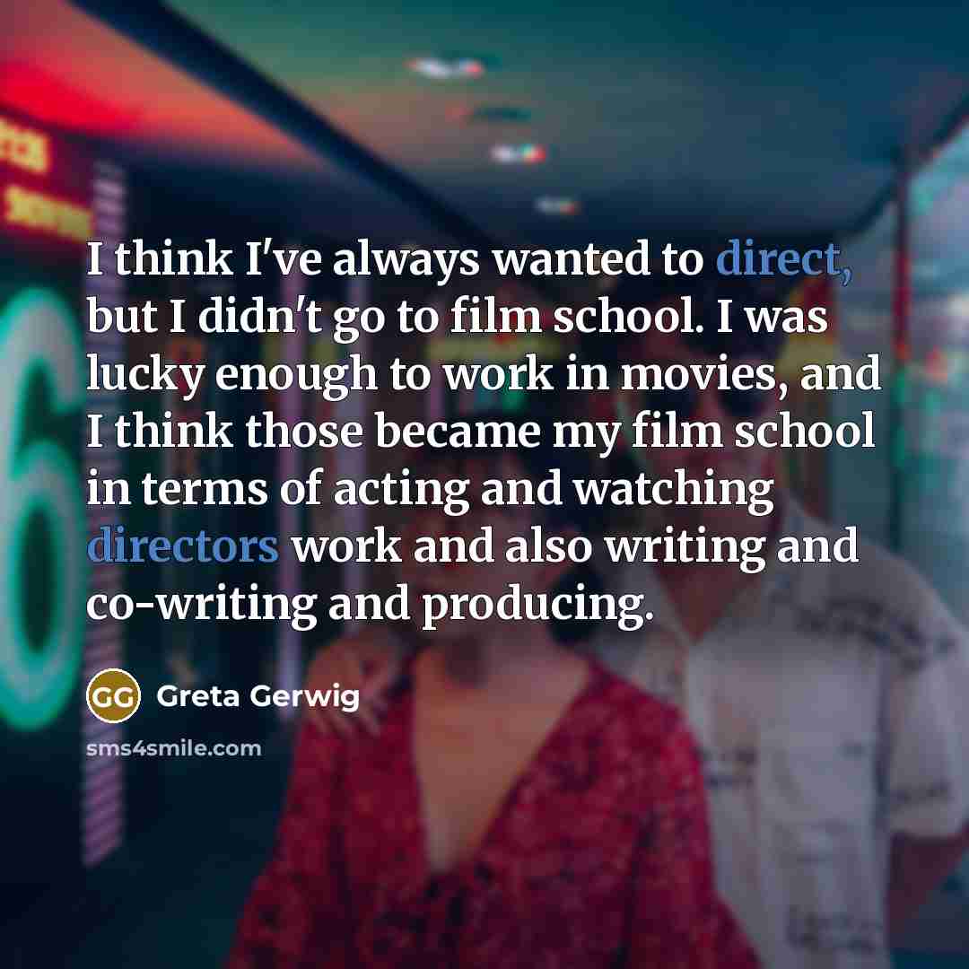 “I think I've always wanted to direct, but I didn't go to film school. I was lucky enough to work in movies, and I think those became my film school in terms of acting and watching directors work and also writing and co-writing and producing.” quote by Greta Gerwig