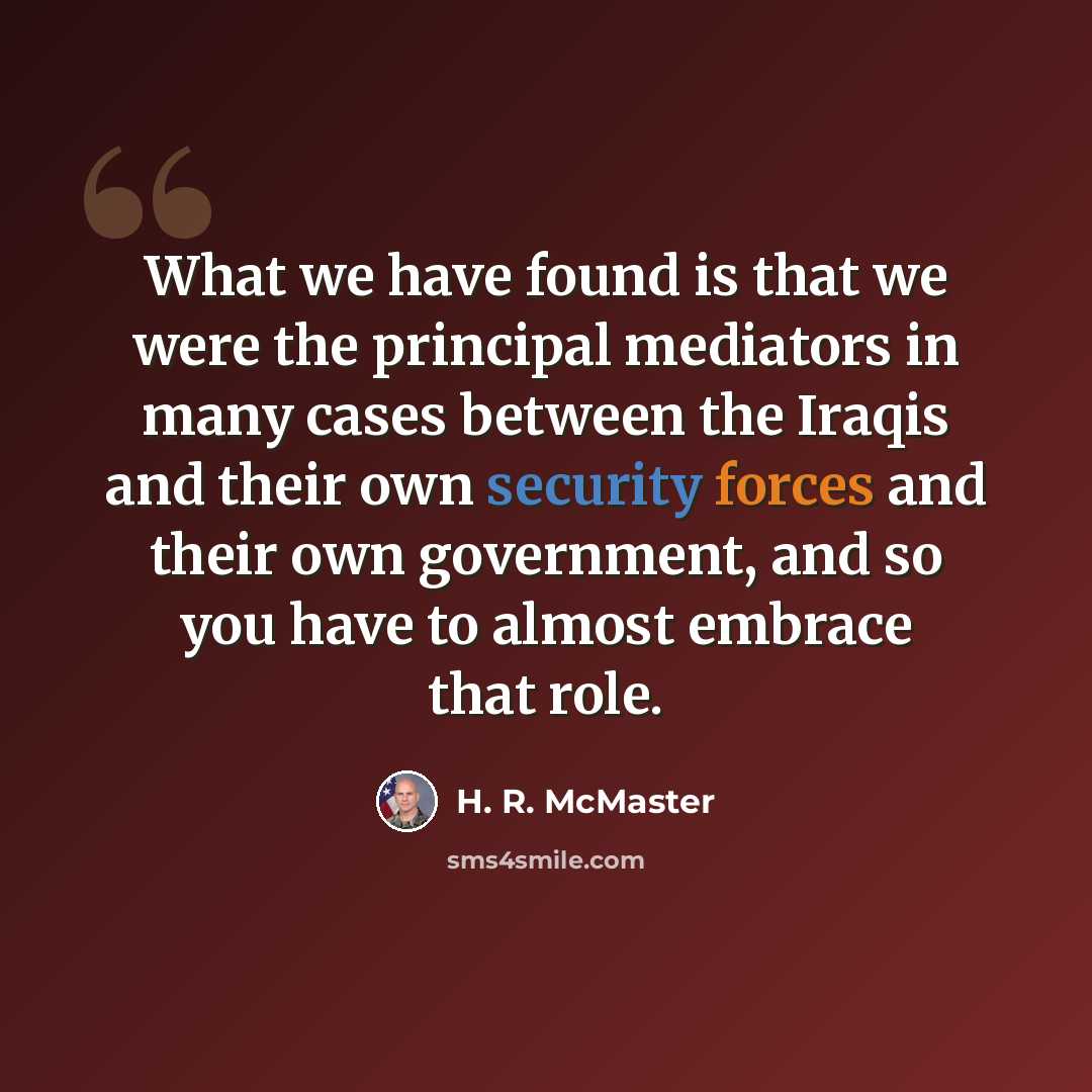 “What we have found is that we were the principal mediators in many cases between the Iraqis and their own security forces and their own government, and so you have to almost embrace that role.” quote by H. R. McMaster