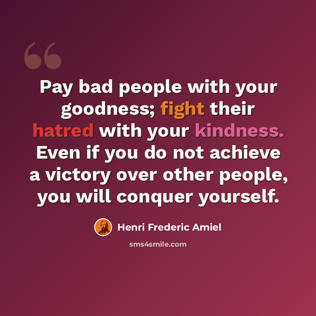 “Pay bad people with your goodness; fight their hatred with your kindness. Even if you do not achieve a victory over other people, you will conquer yourself.” quote by Henri Frederic Amiel