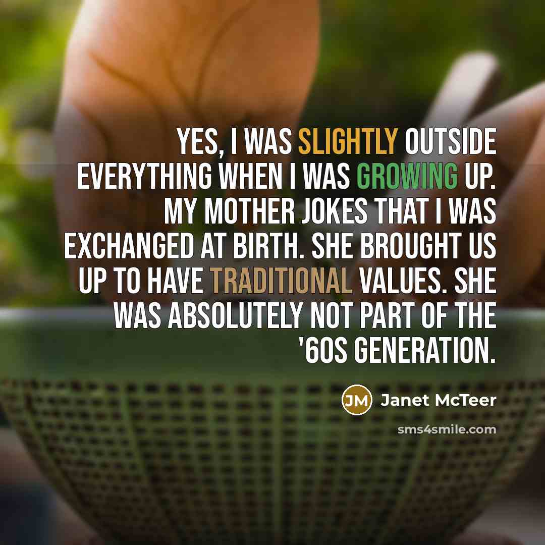 “Yes, I was slightly outside everything when I was growing up. My mother jokes that I was exchanged at birth. She brought us up to have traditional values. She was absolutely not part of the '60s generation.” quote by Janet McTeer