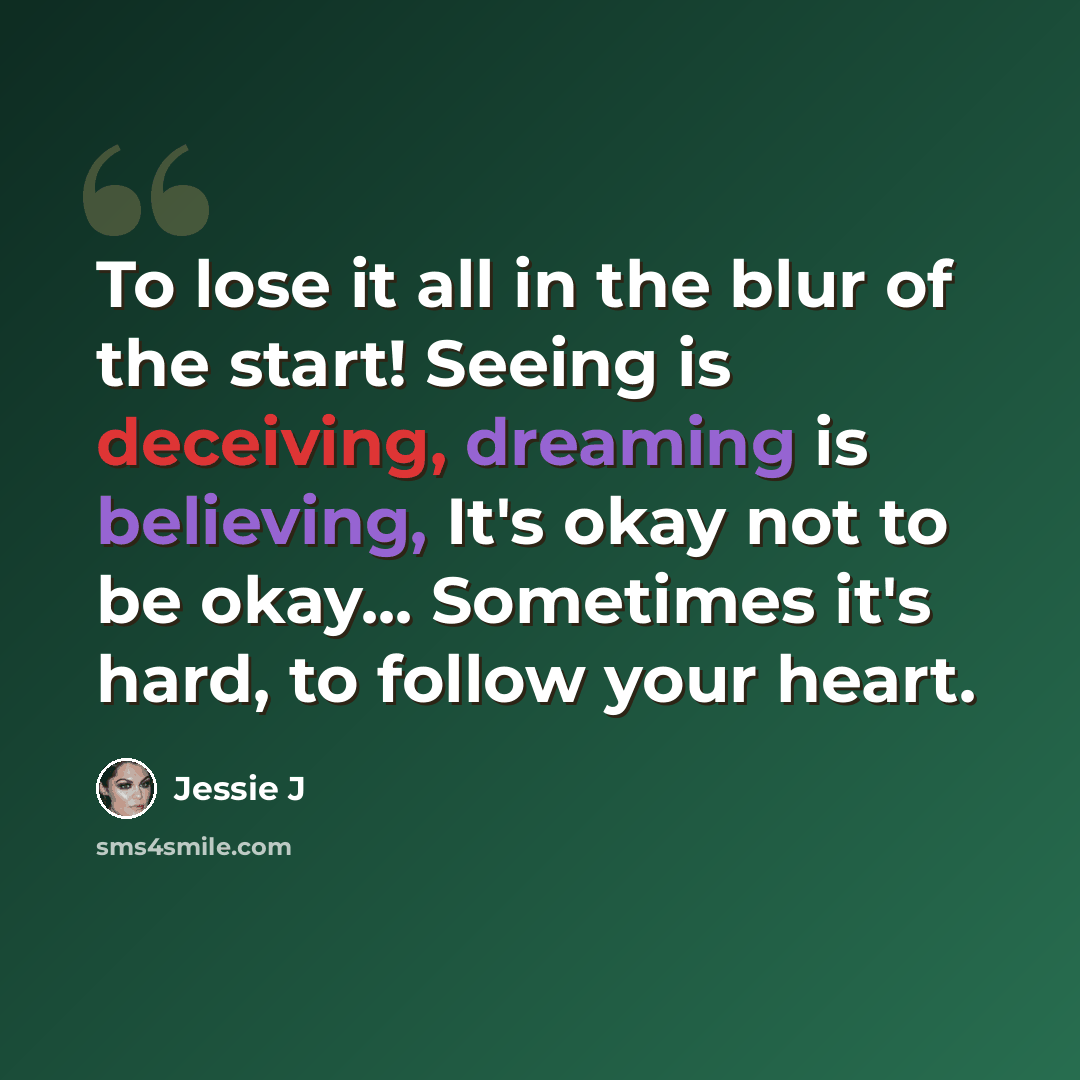 “To lose it all in the blur of the start! Seeing is deceiving, dreaming is believing, It's okay not to be okay... Sometimes it's hard, to follow your heart.” quote by Jessie J