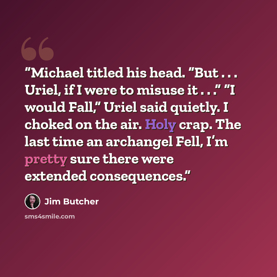 “Michael titled his head. “But . . . Uriel, if I were to misuse it . . .” “I would Fall,” Uriel said quietly. I choked on the air. Holy crap. The last time an archangel Fell, I’m pretty sure there were extended consequences.” quote by Jim Butcher