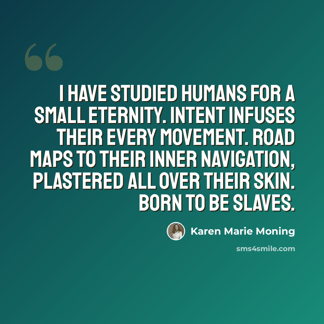 “I have studied humans for a small eternity. Intent infuses their every movement. Road maps to their inner navigation, plastered all over their skin. Born to be slaves.” quote by Karen Marie Moning