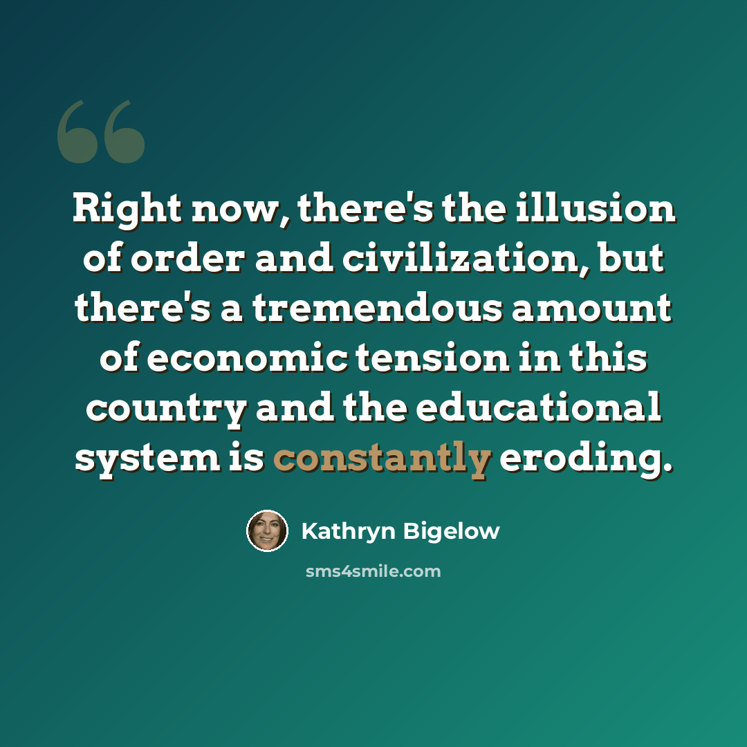 “Right now, there's the illusion of order and civilization, but there's a tremendous amount of economic tension in this country and the educational system is constantly eroding.” quote by Kathryn Bigelow