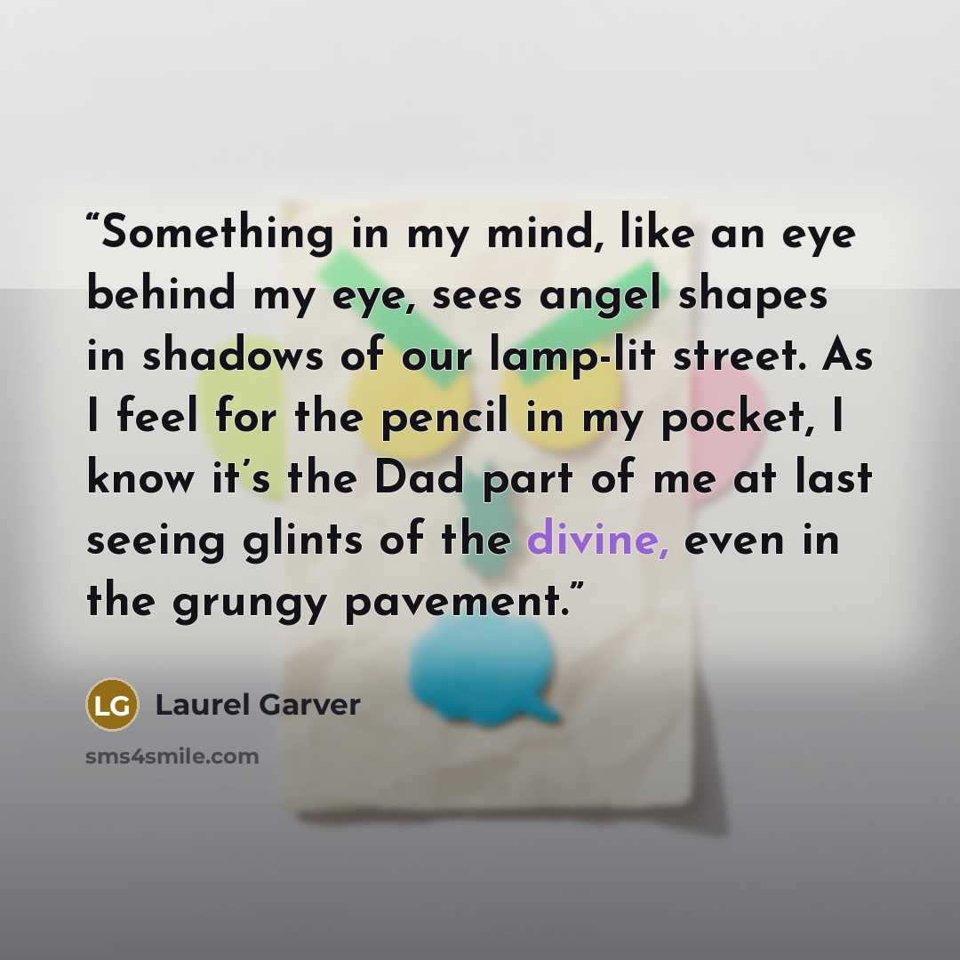 “Something in my mind, like an eye behind my eye, sees angel shapes in shadows of our lamp-lit street. As I feel for the pencil in my pocket, I know it’s the Dad part of me at last seeing glints of the divine, even in the grungy pavement.” quote by Laurel Garver