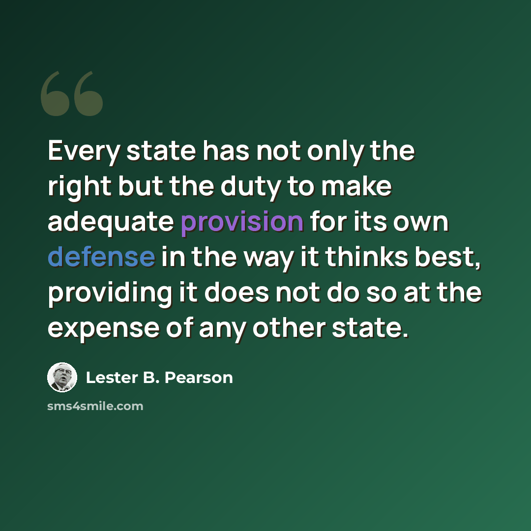 “Every state has not only the right but the duty to make adequate provision for its own defense in the way it thinks best, providing it does not do so at the expense of any other state.” quote by Lester B. Pearson