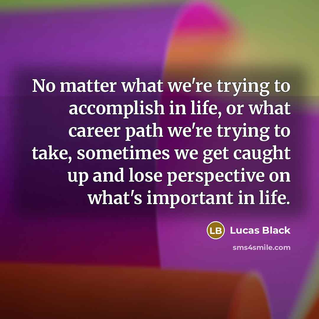“No matter what we're trying to accomplish in life, or what career path we're trying to take, sometimes we get caught up and lose perspective on what's important in life.” quote by Lucas Black