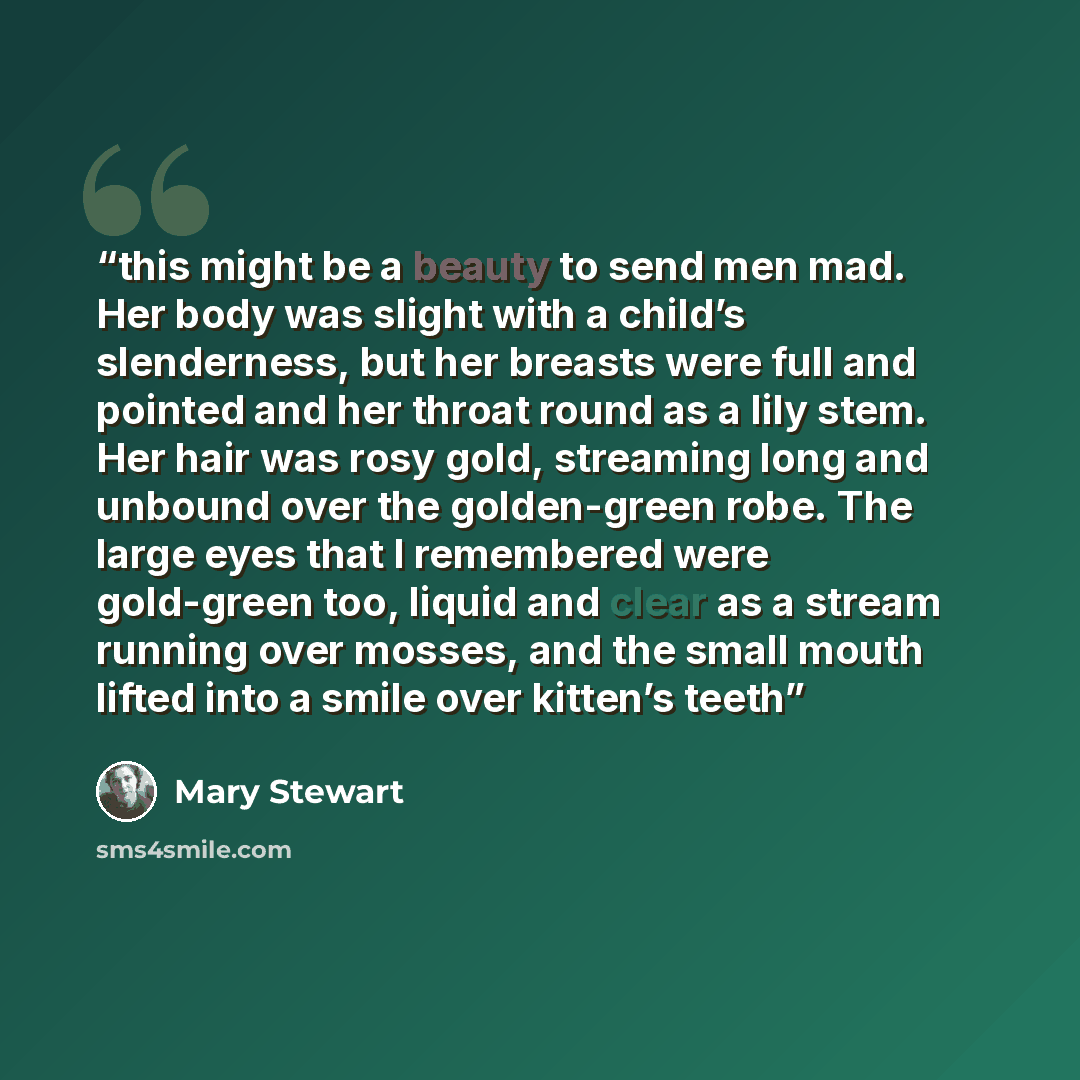 “this might be a beauty to send men mad. Her body was slight with a child’s slenderness, but her breasts were full and pointed and her throat round as a lily stem. Her hair was rosy gold, streaming long and unbound over the golden-green robe. The large eyes that I remembered were gold-green too…” quote by Mary Stewart