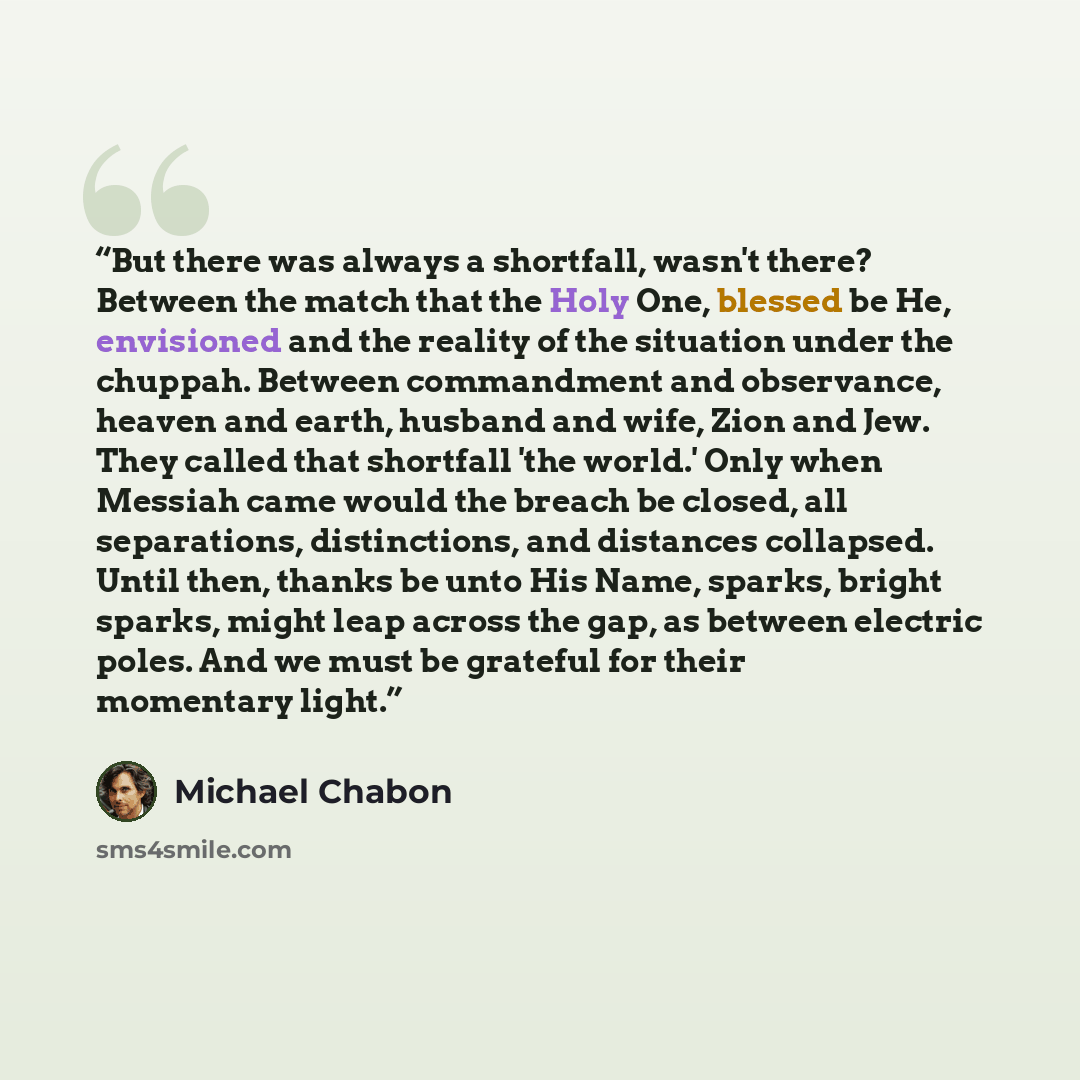 “But there was always a shortfall, wasn't there? Between the match that the Holy One, blessed be He, envisioned and the reality of the situation under the chuppah. Between commandment and observance, heaven and earth, husband and wife, Zion and Jew. They called that shortfall 'the world.' Only when…” quote by Michael Chabon