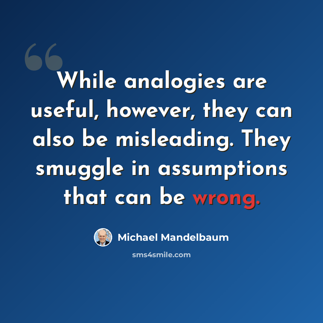“While analogies are useful, however, they can also be misleading. They smuggle in assumptions that can be wrong.” quote by Michael Mandelbaum