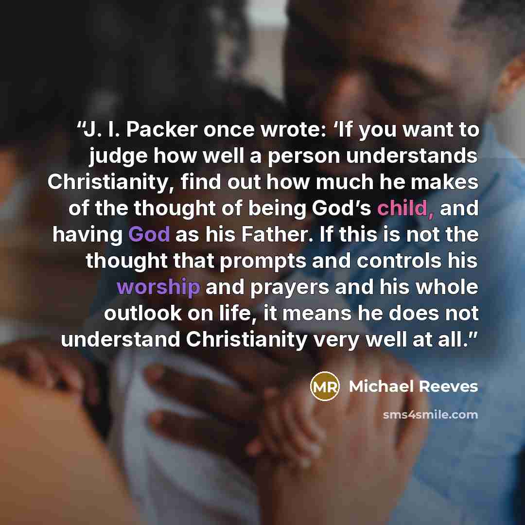 “J. I. Packer once wrote: ‘If you want to judge how well a person understands Christianity, find out how much he makes of the thought of being God’s child, and having God as his Father. If this is not the thought that prompts and controls his worship and prayers and his whole outlook on life, it…” quote by Michael Reeves