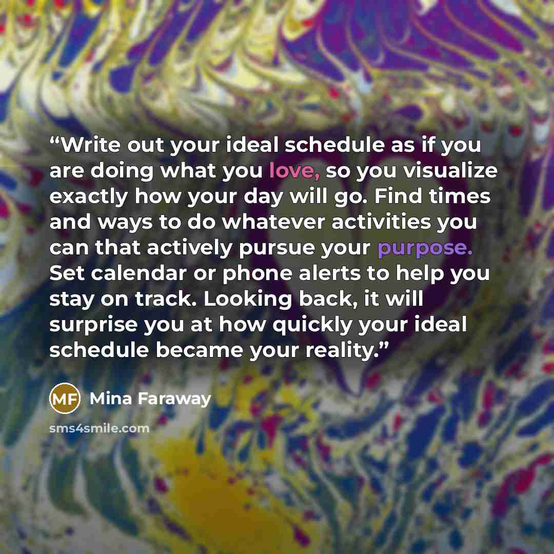 “Write out your ideal schedule as if you are doing what you love, so you visualize exactly how your day will go. Find times and ways to do whatever activities you can that actively pursue your purpose. Set calendar or phone alerts to help you stay on track. Looking back, it will surprise you at how…” quote by Mina Faraway