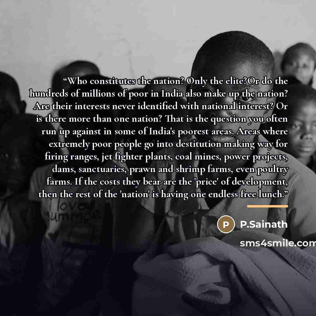 “Who constitutes the nation? Only the elite?Or do the hundreds of millions of poor in India also make up the nation? Are their interests never identified with national interest? Or is there more than one nation? That is the question you often run up against in some of India's poorest areas. Areas…” quote by Anonymous