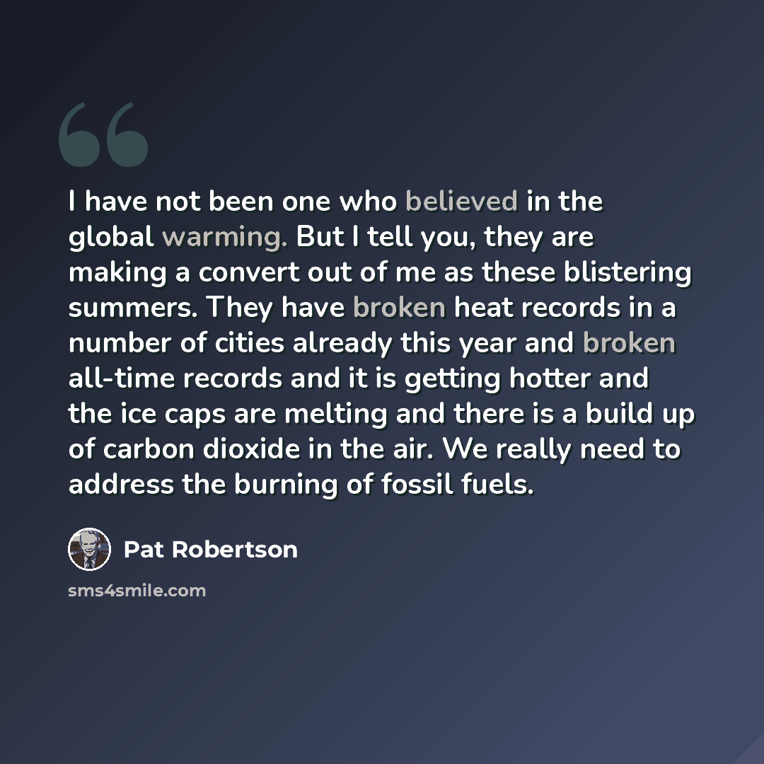 “I have not been one who believed in the global warming. But I tell you, they are making a convert out of me as these blistering summers. They have broken heat records in a number of cities already this year and broken all-time records and it is getting hotter and the ice caps are melting and there…” quote by Pat Robertson