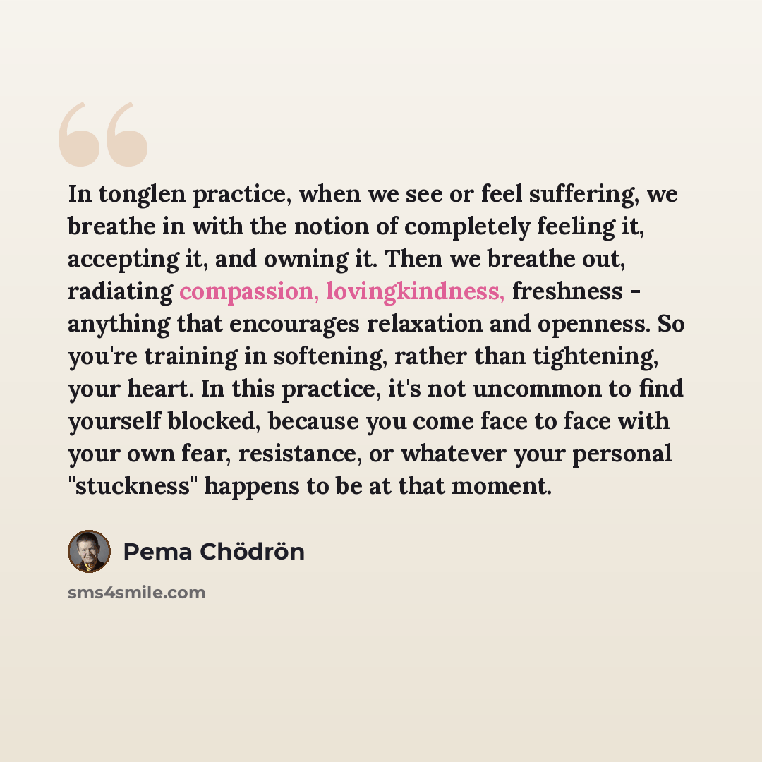 “In tonglen practice, when we see or feel suffering, we breathe in with the notion of completely feeling it, accepting it, and owning it. Then we breathe out, radiating compassion, lovingkindness, freshness - anything that encourages relaxation and openness. So you're training in softening, rather…” quote by Pema Chodron