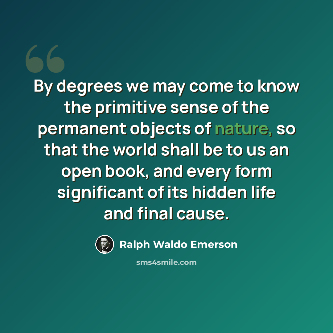 “By degrees we may come to know the primitive sense of the permanent objects of nature, so that the world shall be to us an open book, and every form significant of its hidden life and final cause.” quote by Ralph Waldo Emerson