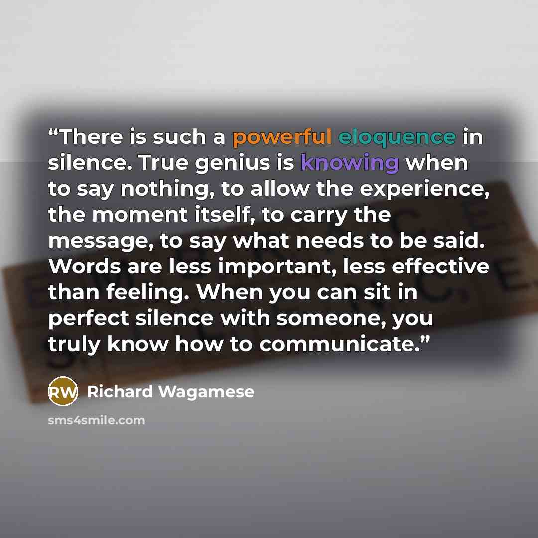 “There is such a powerful eloquence in silence. True genius is knowing when to say nothing, to allow the experience, the moment itself, to carry the message, to say what needs to be said. Words are less important, less effective than feeling. When you can sit in perfect silence with someone, you…” quote by Richard Wagamese