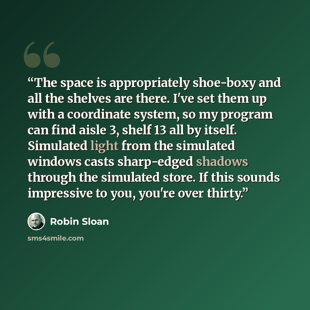 “The space is appropriately shoe-boxy and all the shelves are there. I've set them up with a coordinate system, so my program can find aisle 3, shelf 13 all by itself. Simulated light from the simulated windows casts sharp-edged shadows through the simulated store. If this sounds impressive to you…” quote by Robin Sloan