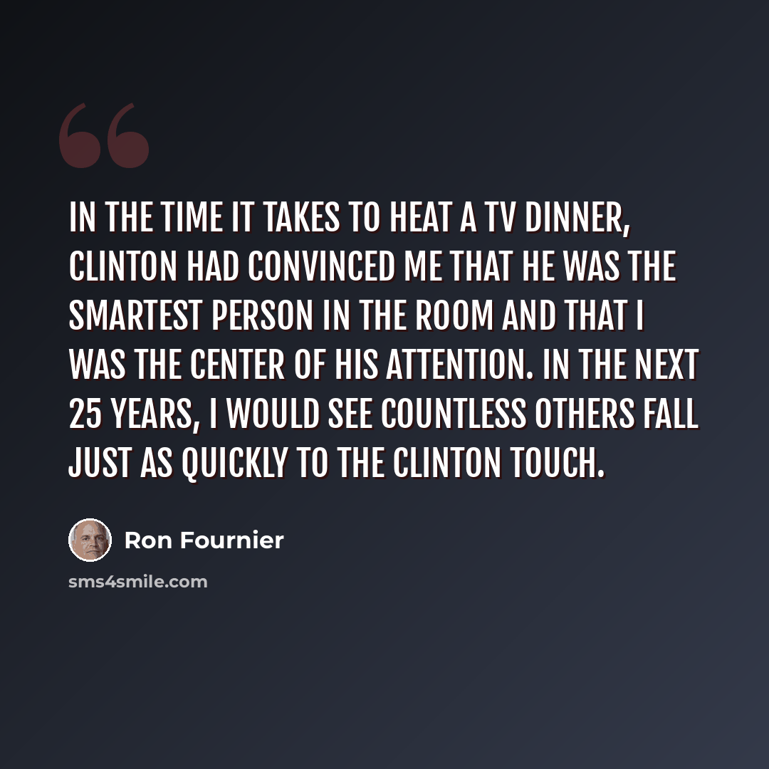 “In the time it takes to heat a TV dinner, Clinton had convinced me that he was the smartest person in the room and that I was the center of his attention. In the next 25 years, I would see countless others fall just as quickly to the Clinton Touch.” quote by Ron Fournier