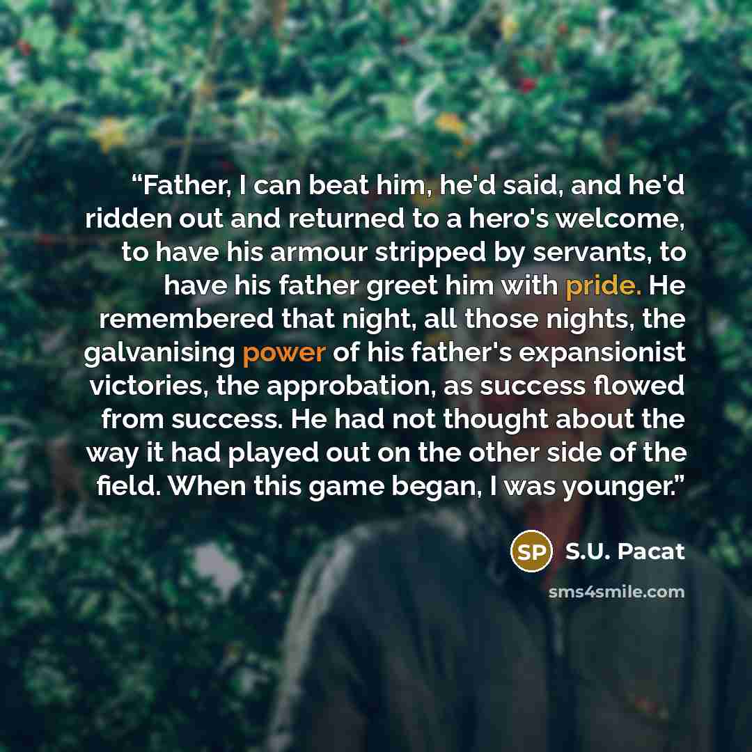 “Father, I can beat him, he'd said, and he'd ridden out and returned to a hero's welcome, to have his armour stripped by servants, to have his father greet him with pride. He remembered that night, all those nights, the galvanising power of his father's expansionist victories, the approbation, as…” quote by S.U. Pacat