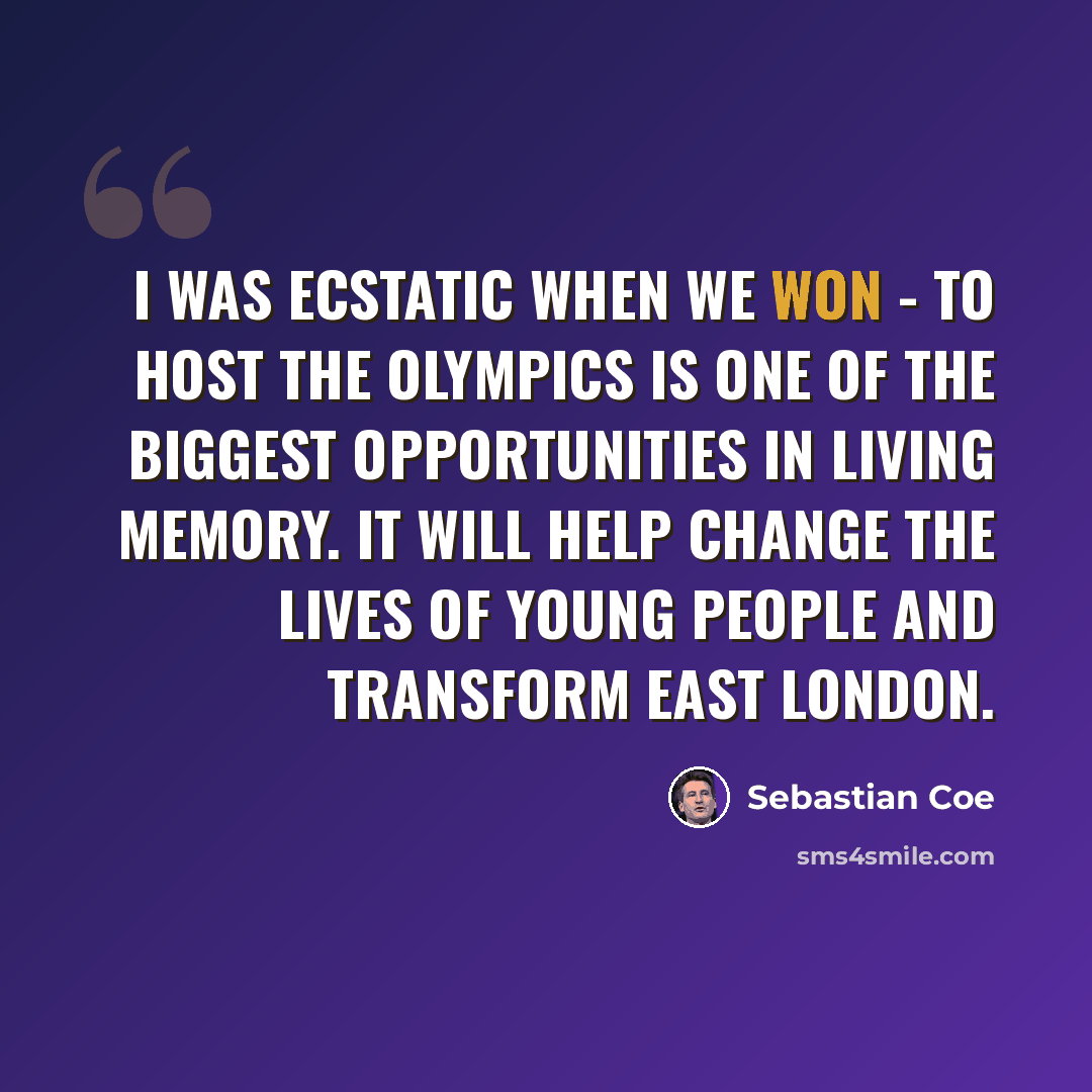 “I was ecstatic when we won - to host the Olympics is one of the biggest opportunities in living memory. It will help change the lives of young people and transform east London.” quote by Sebastian Coe