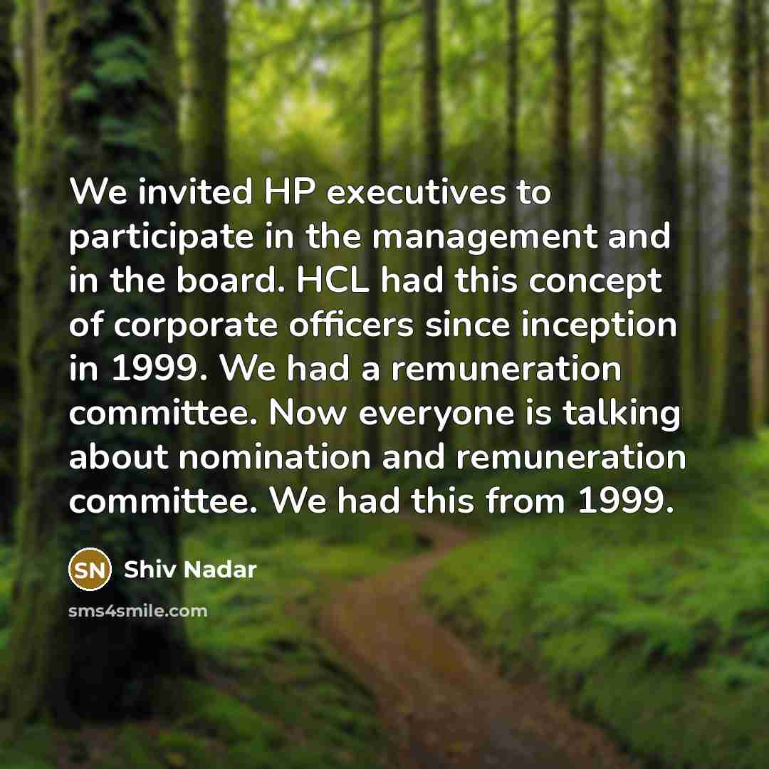 “We invited HP executives to participate in the management and in the board. HCL had this concept of corporate officers since inception in 1999. We had a remuneration committee. Now everyone is talking about nomination and remuneration committee. We had this from 1999.” quote by Shiv Nadar