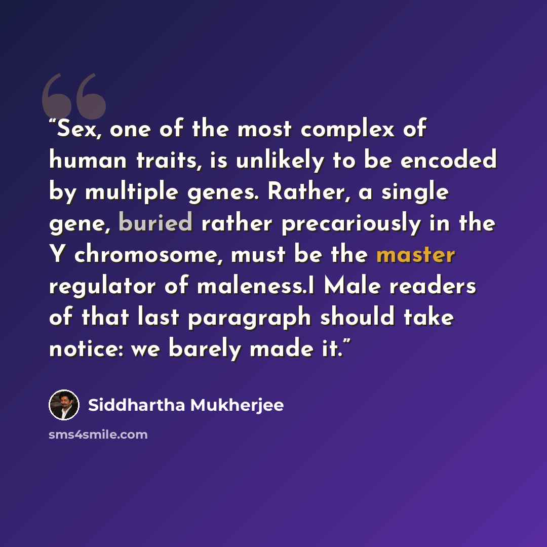 “Sex, one of the most complex of human traits, is unlikely to be encoded by multiple genes. Rather, a single gene, buried rather precariously in the Y chromosome, must be the master regulator of maleness.I Male readers of that last paragraph should take notice: we barely made it.” quote by Siddhartha Mukherjee