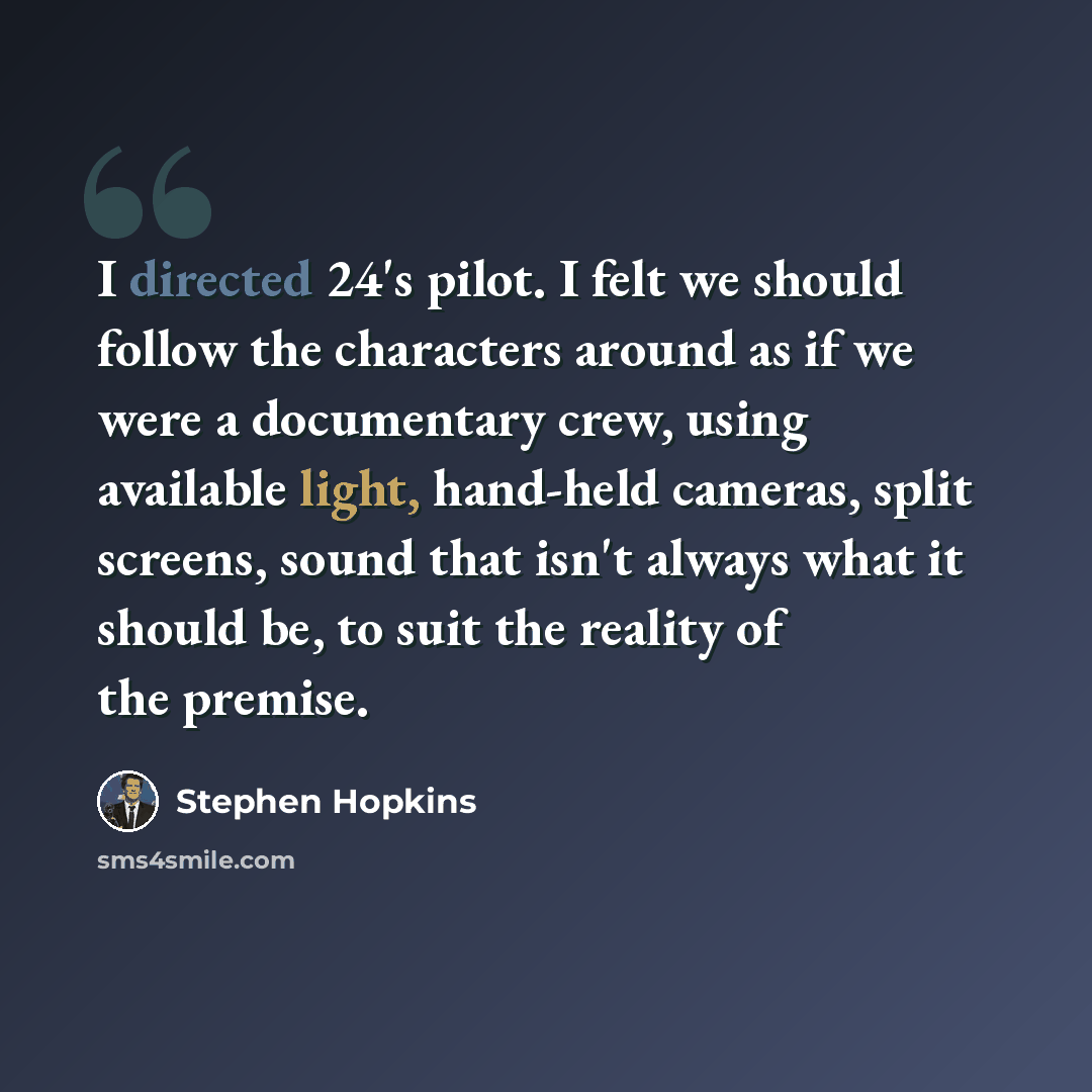 “I directed 24's pilot. I felt we should follow the characters around as if we were a documentary crew, using available light, hand-held cameras, split screens, sound that isn't always what it should be, to suit the reality of the premise.” quote by Stephen Hopkins