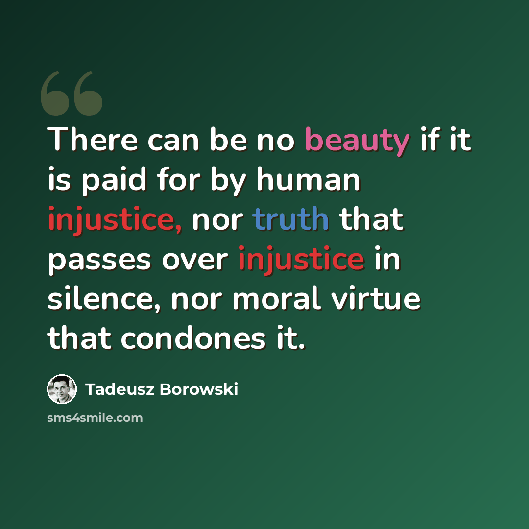“There can be no beauty if it is paid for by human injustice, nor truth that passes over injustice in silence, nor moral virtue that condones it.” quote by Tadeusz Borowski