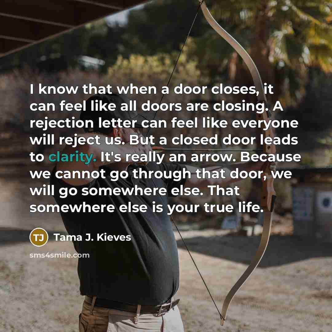 “I know that when a door closes, it can feel like all doors are closing. A rejection letter can feel like everyone will reject us. But a closed door leads to clarity. It's really an arrow. Because we cannot go through that door, we will go somewhere else. That somewhere else is your true life.” quote by Tama J. Kieves