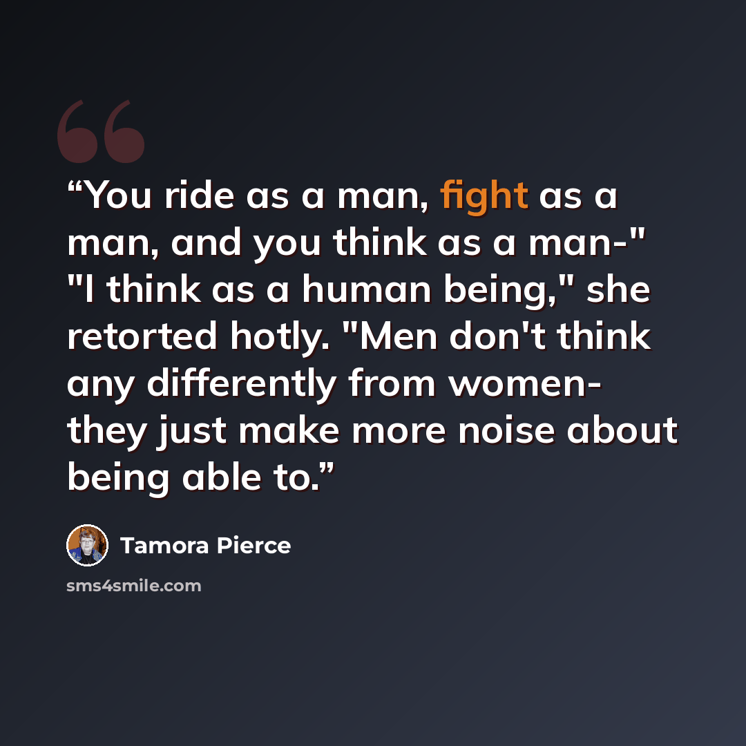 “You ride as a man, fight as a man, and you think as a man-" "I think as a human being," she retorted hotly. "Men don't think any differently from women- they just make more noise about being able to.” quote by Tamora Pierce