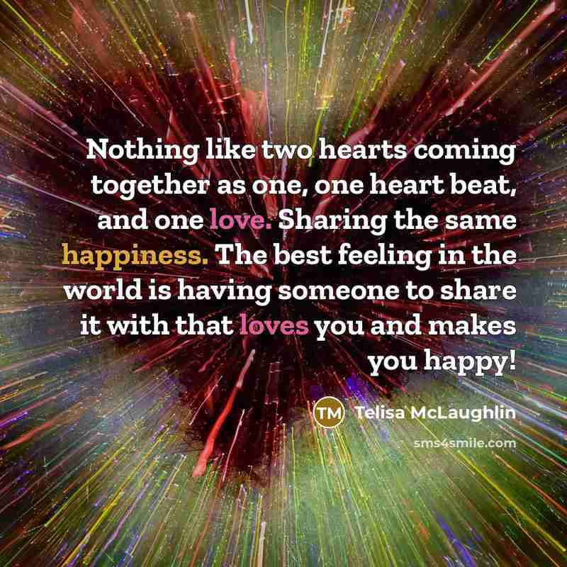 “Nothing like two hearts coming together as one, one heart beat, and one love. Sharing the same happiness. The best feeling in the world is having someone to share it with that loves you and makes you happy!” quote by Telisa McLaughlin