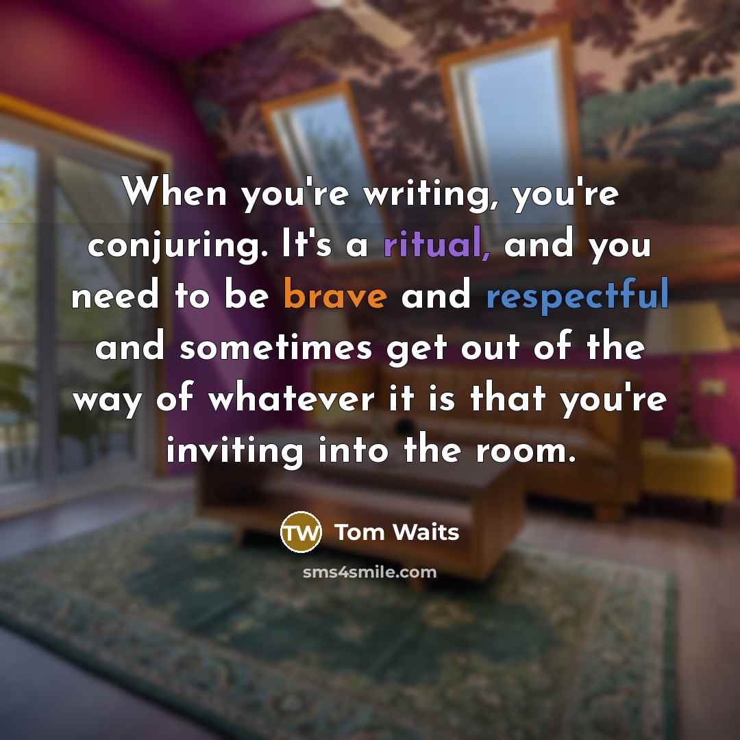 “When you're writing, you're conjuring. It's a ritual, and you need to be brave and respectful and sometimes get out of the way of whatever it is that you're inviting into the room.” quote by Tom Waits