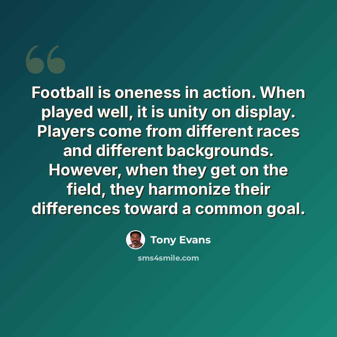 “Football is oneness in action. When played well, it is unity on display. Players come from different races and different backgrounds. However, when they get on the field, they harmonize their differences toward a common goal.” quote by Tony Evans