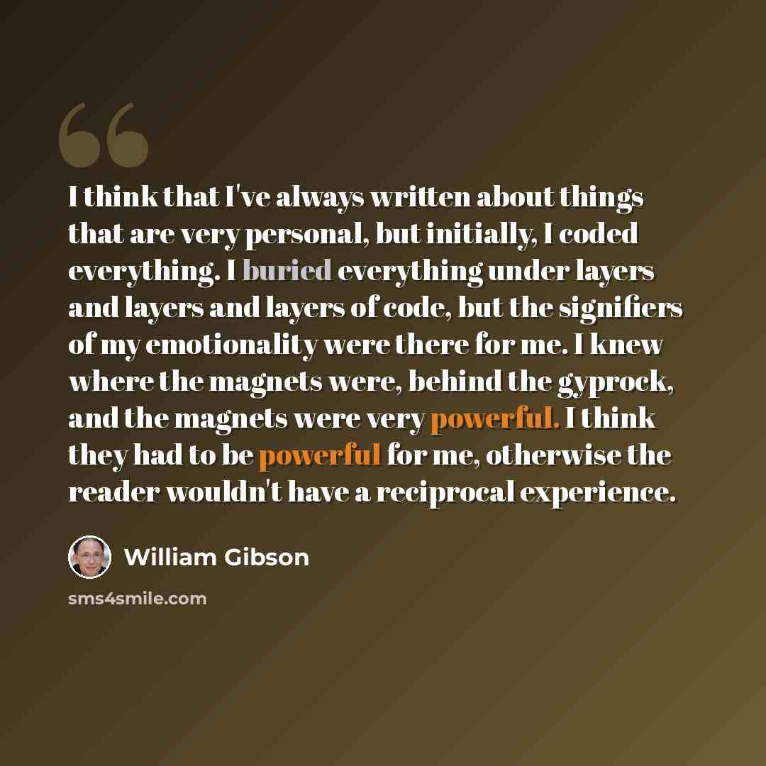 “I think that I've always written about things that are very personal, but initially, I coded everything. I buried everything under layers and layers and layers of code, but the signifiers of my emotionality were there for me. I knew where the magnets were, behind the gyprock, and the magnets were…” quote by William Gibson