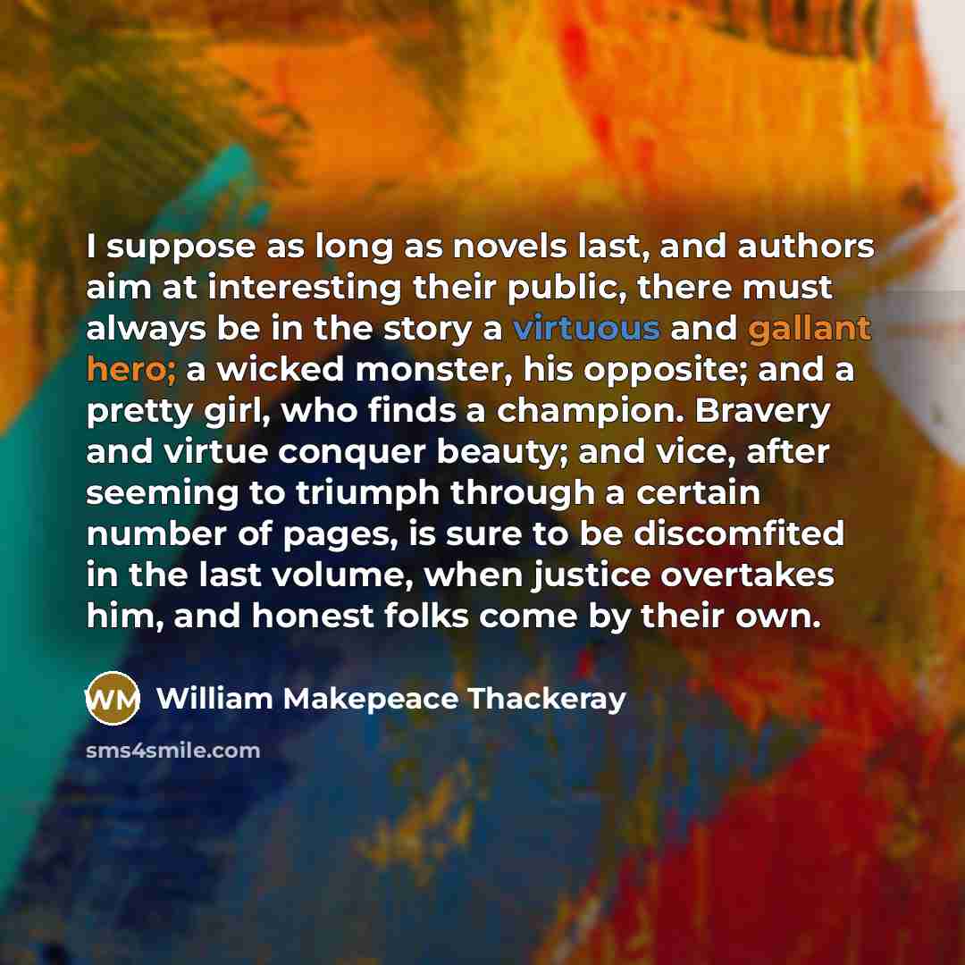 “I suppose as long as novels last, and authors aim at interesting their public, there must always be in the story a virtuous and gallant hero; a wicked monster, his opposite; and a pretty girl, who finds a champion. Bravery and virtue conquer beauty; and vice, after seeming to triumph through a…” quote by William Makepeace Thackeray