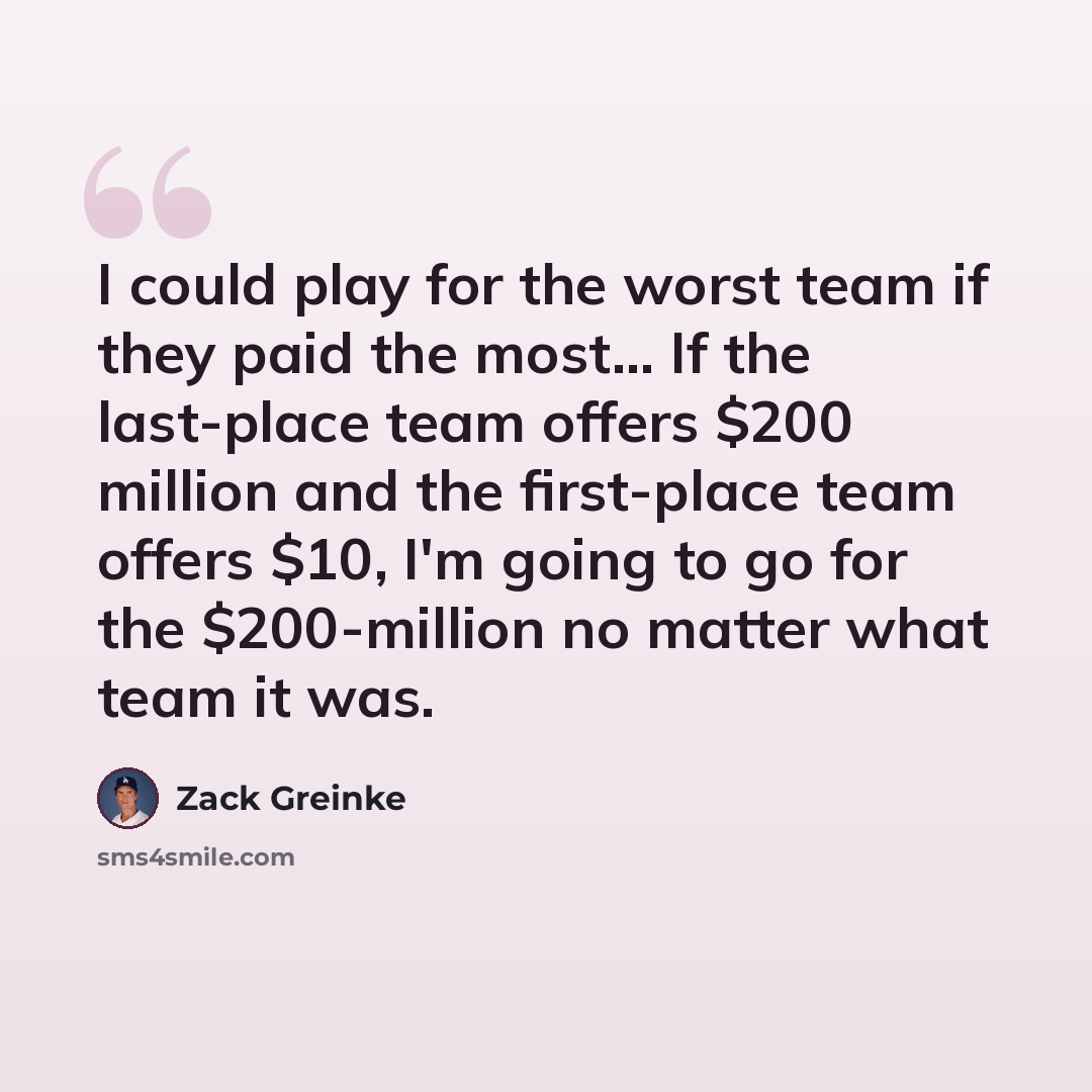“I could play for the worst team if they paid the most... If the last-place team offers $200 million and the first-place team offers $10, I'm going to go for the $200-million no matter what team it was.” quote by Zack Greinke