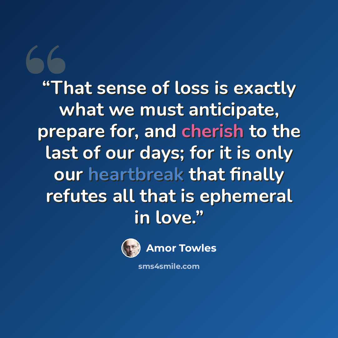 “That sense of loss is exactly what we must anticipate, prepare for, and cherish to the last of our days; for it is only our heartbreak that finally refutes all that is ephemeral in love.” quote by Amor Towles