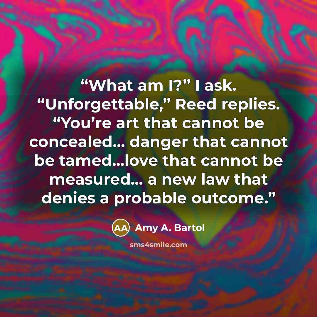 “What am I?” I ask. “Unforgettable,” Reed replies. “You’re art that cannot be concealed… danger that cannot be tamed…love that cannot be measured… a new law that denies a probable outcome.” quote by Amy A. Bartol