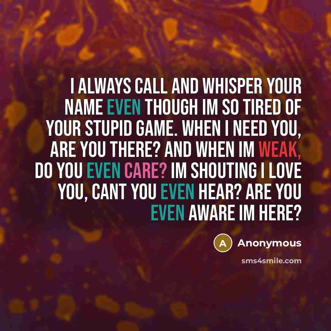 “I always call and whisper your name even though Im so tired of your stupid game. When I need you, are you there? And when Im weak, do you even care? Im shouting I love you, cant you even hear? Are you even aware Im here?” quote by Anonymous