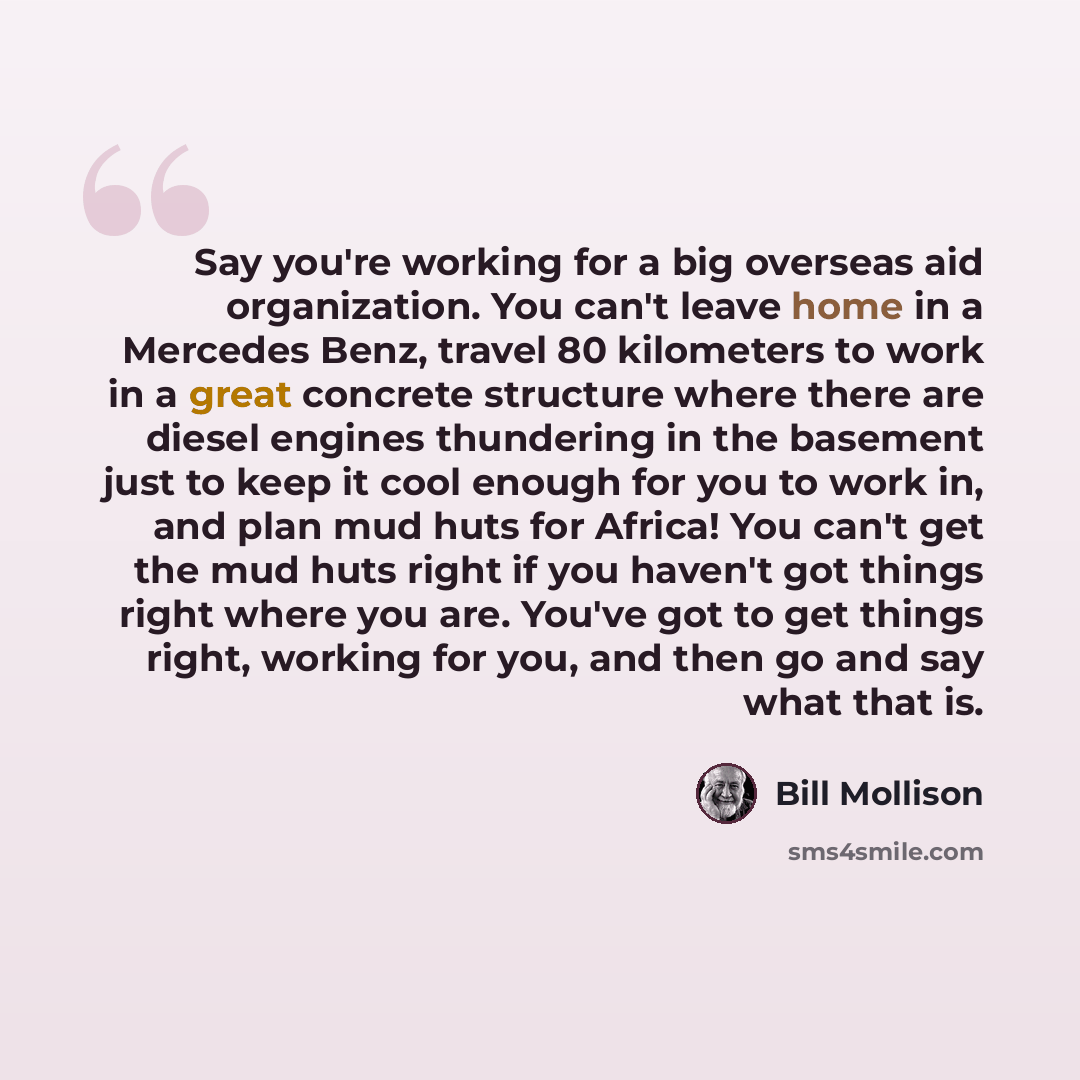 “Say you're working for a big overseas aid organization. You can't leave home in a Mercedes Benz, travel 80 kilometers to work in a great concrete structure where there are diesel engines thundering in the basement just to keep it cool enough for you to work in, and plan mud huts for Africa! You…” quote by Bill Mollison