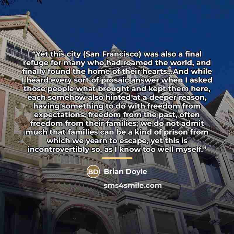 “Yet this city (San Francisco) was also a final refuge for many who had roamed the world, and finally found the home of their hearts...And while I heard every sort of prosaic answer when I asked those people what brought and kept them here, each somehow also hinted at a deeper reason, having…” quote by Brian Doyle