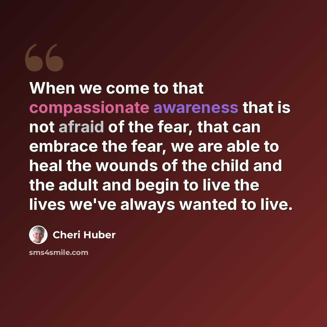 “When we come to that compassionate awareness that is not afraid of the fear, that can embrace the fear, we are able to heal the wounds of the child and the adult and begin to live the lives we've always wanted to live.” quote by Cheri Huber