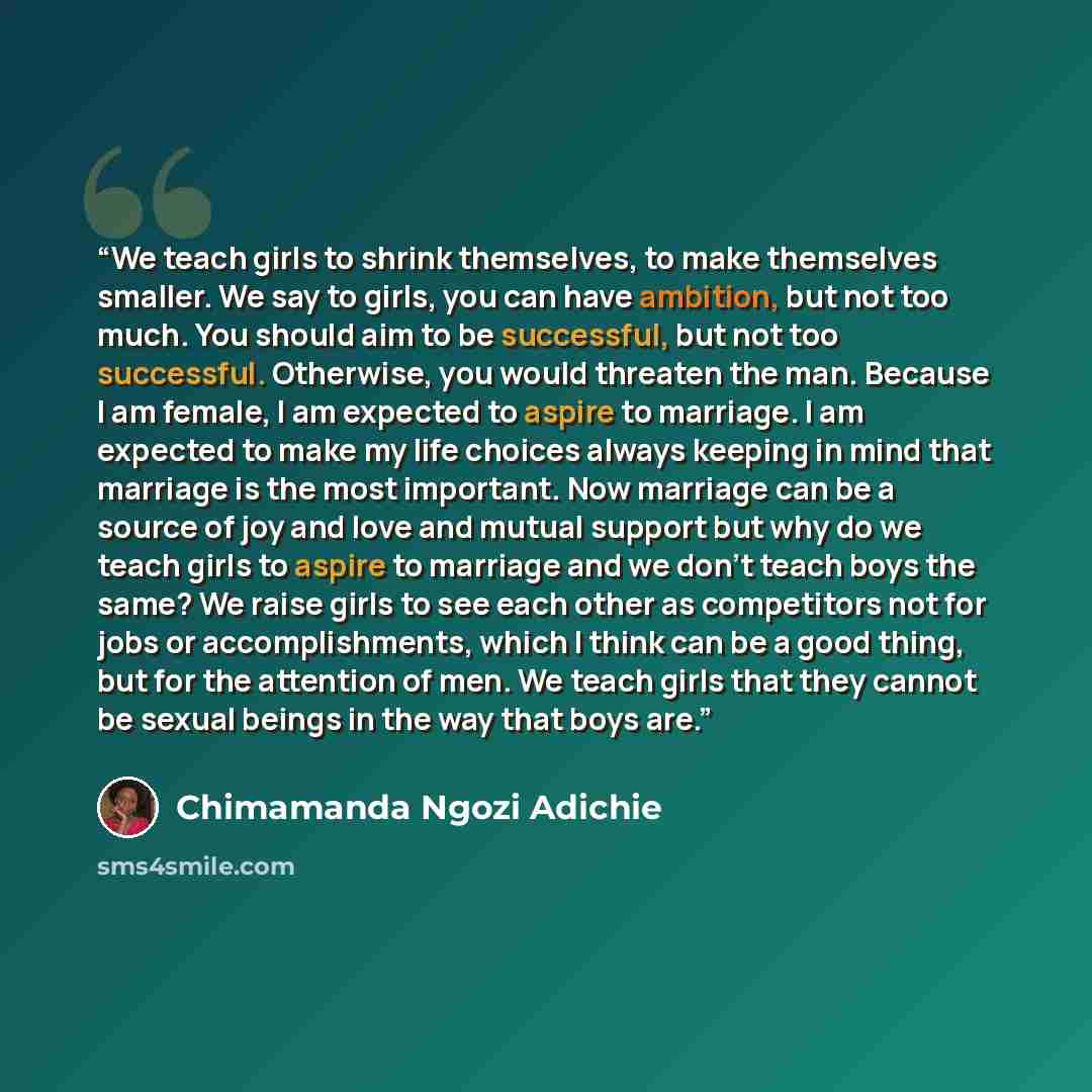 “We teach girls to shrink themselves, to make themselves smaller. We say to girls, you can have ambition, but not too much. You should aim to be successful, but not too successful. Otherwise, you would threaten the man. Because I am female, I am expected to aspire to marriage. I am expected to make…” quote by Chimamanda Ngozi Adichie
